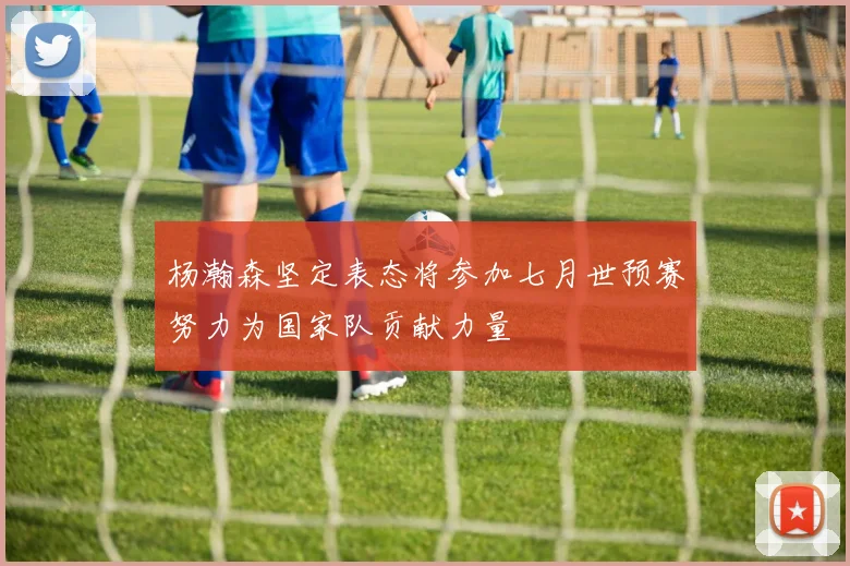 杨瀚森坚定表态将参加七月世预赛努力为国家队贡献力量