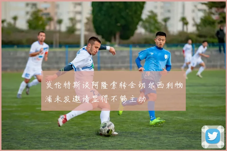 莫伦特斯谈阿隆索转会切尔西利物浦未发邀请显得不够主动