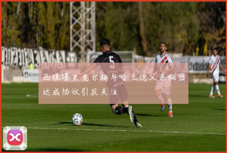 西媒曝里克尔梅与哈兰德父亲秘密达成协议引发关注