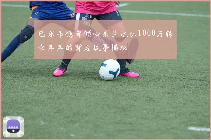 巴尔韦德曾倾心米兰达以1000万转会库库的背后故事揭秘