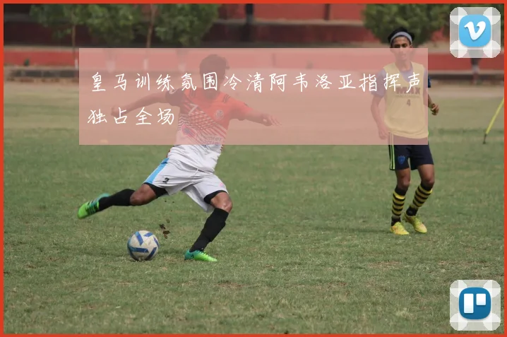 皇马训练氛围冷清阿韦洛亚指挥声独占全场