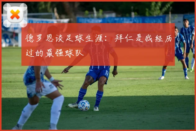德罗恩谈足球生涯：拜仁是我经历过的最强球队