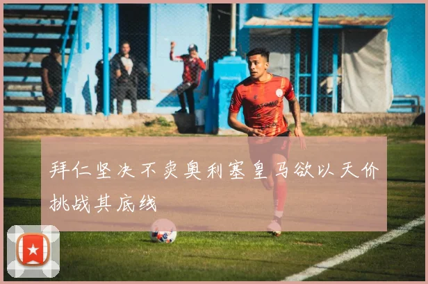 拜仁坚决不卖奥利塞皇马欲以天价挑战其底线