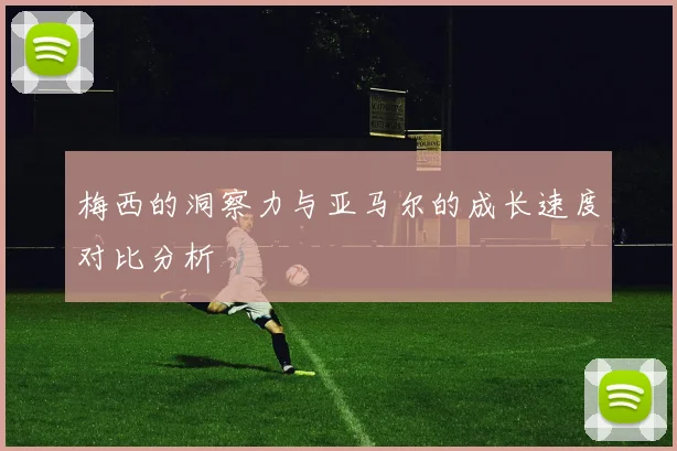 梅西的洞察力与亚马尔的成长速度对比分析
