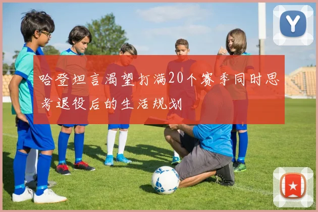 哈登坦言渴望打满20个赛季同时思考退役后的生活规划