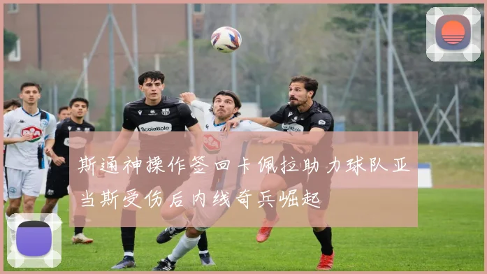 斯通神操作签回卡佩拉助力球队亚当斯受伤后内线奇兵崛起